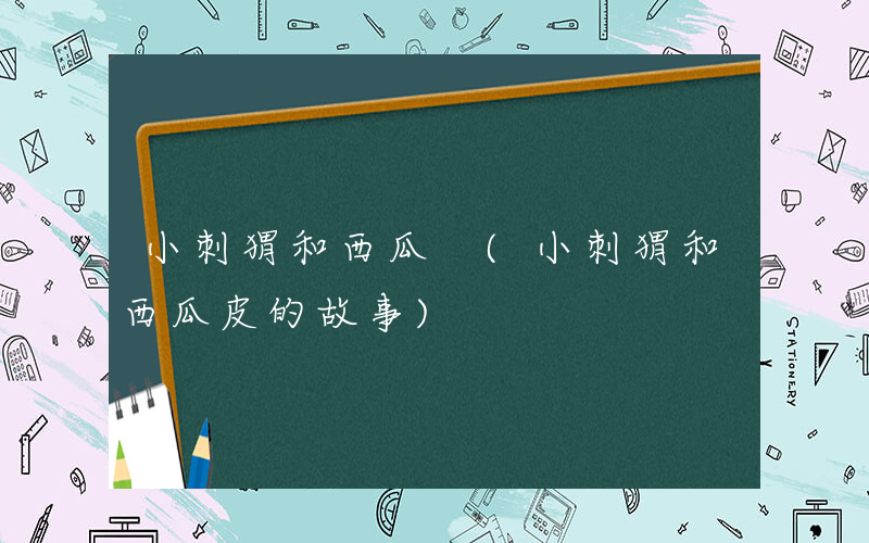 小刺猬和西瓜 (小刺猬和西瓜皮的故事)